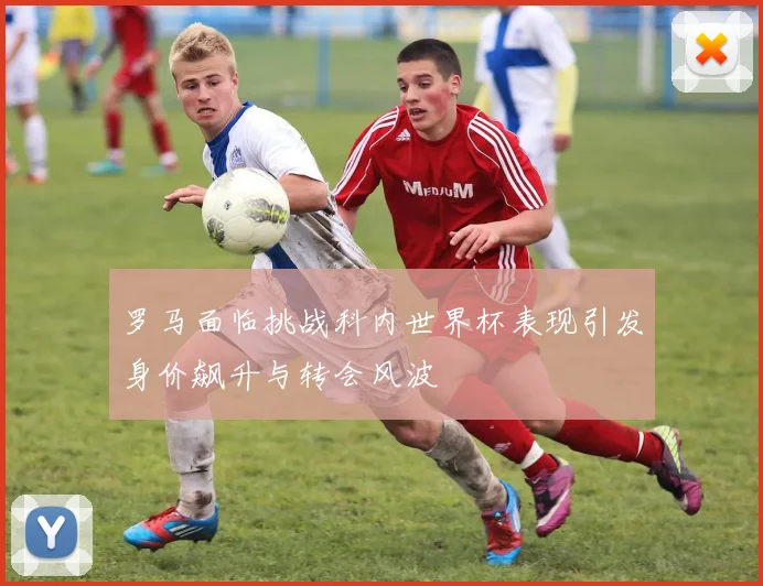 罗马面临挑战科内世界杯表现引发身价飙升与转会风波