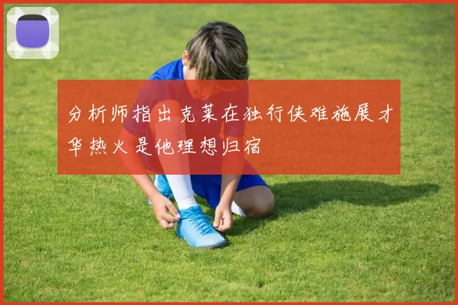 分析师指出克莱在独行侠难施展才华热火是他理想归宿