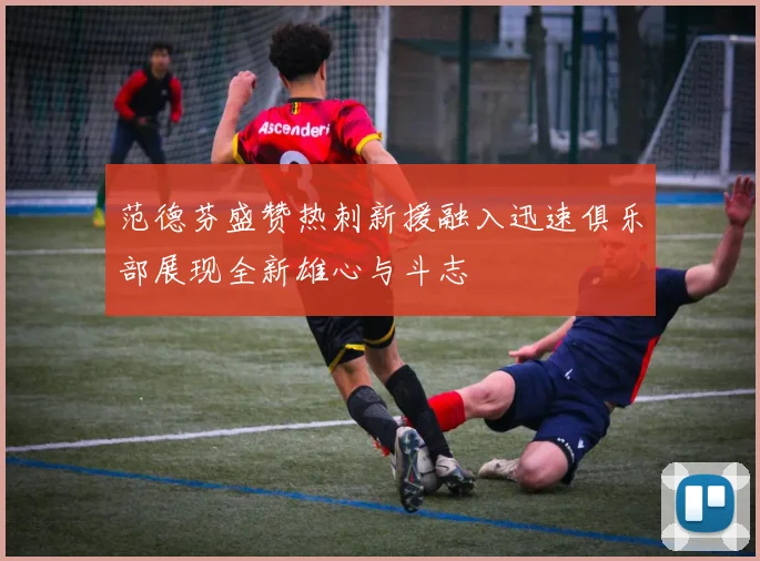 范德芬盛赞热刺新援融入迅速俱乐部展现全新雄心与斗志