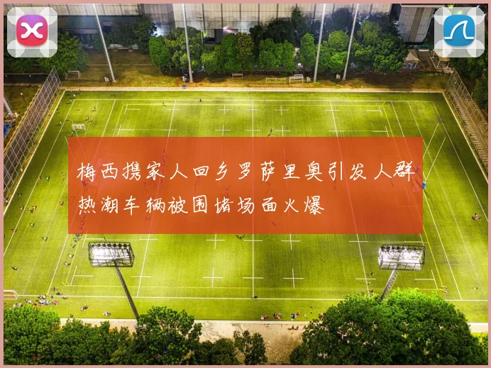 梅西携家人回乡罗萨里奥引发人群热潮车辆被围堵场面火爆