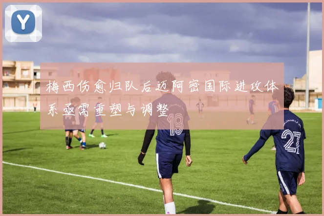 梅西伤愈归队后迈阿密国际进攻体系亟需重塑与调整