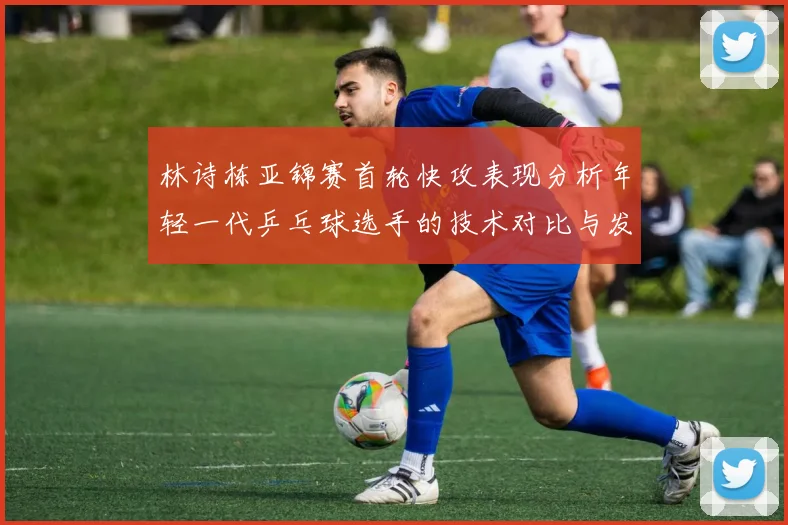 林诗栋亚锦赛首轮快攻表现分析年轻一代乒乓球选手的技术对比与发展潜力