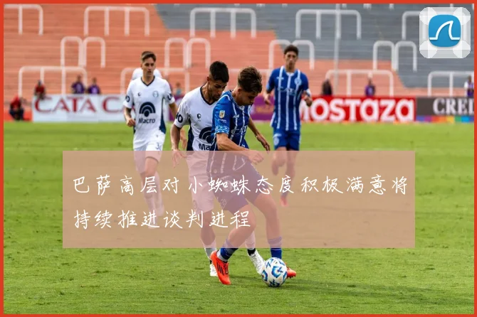 巴萨高层对小蜘蛛态度积极满意将持续推进谈判进程