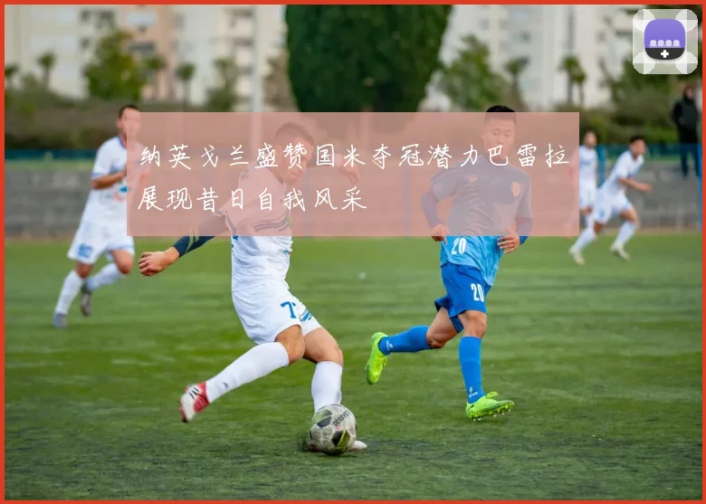 纳英戈兰盛赞国米夺冠潜力巴雷拉展现昔日自我风采