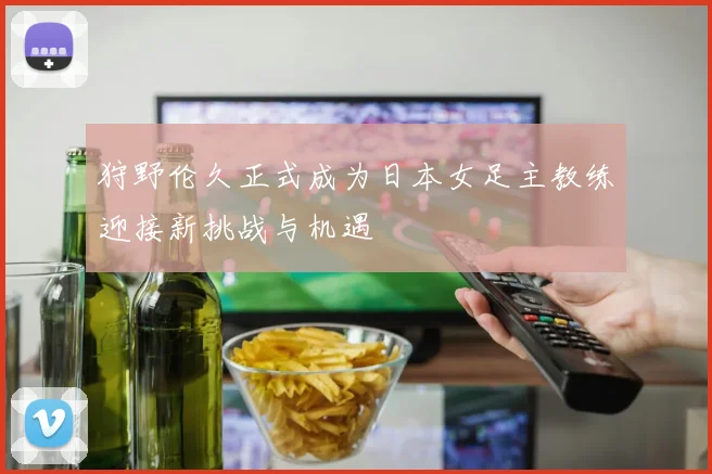 狩野伦久正式成为日本女足主教练迎接新挑战与机遇