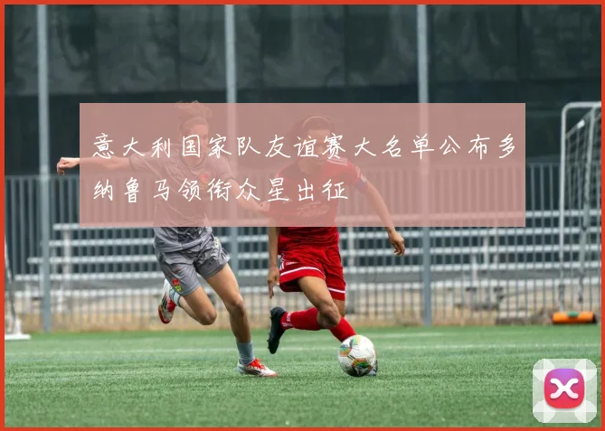 意大利国家队友谊赛大名单公布多纳鲁马领衔众星出征