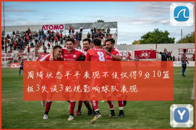 周琦状态平平表现不佳仅得9分10篮板3失误3犯规影响球队表现