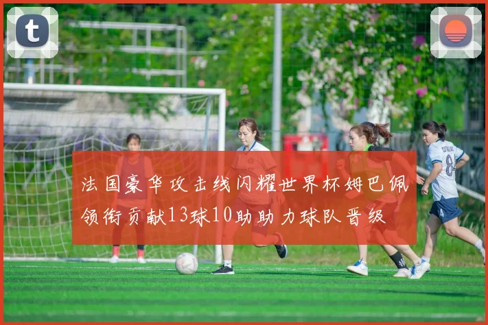 法国豪华攻击线闪耀世界杯姆巴佩领衔贡献13球10助助力球队晋级