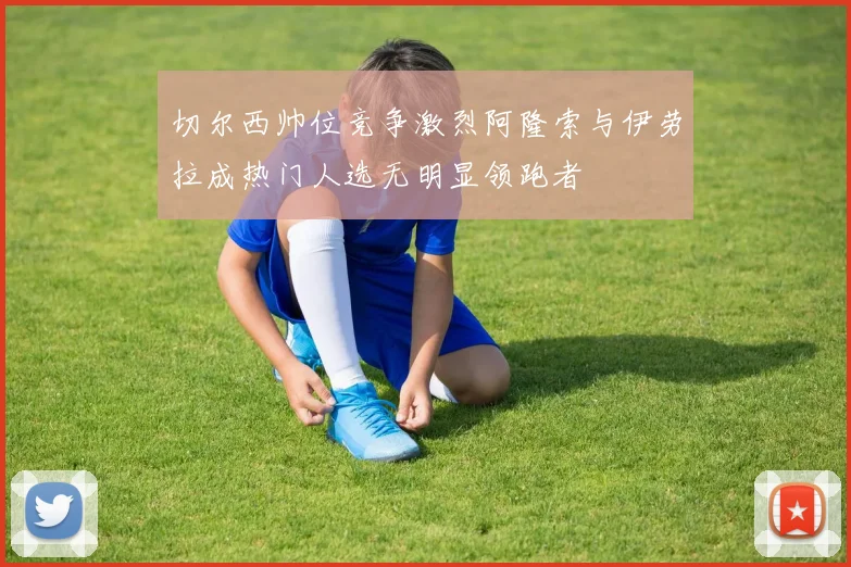 切尔西帅位竞争激烈阿隆索与伊劳拉成热门人选无明显领跑者