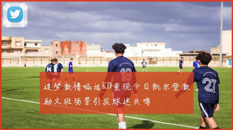 追梦激情喊话KD重现今日凯尔登激励文班场景引发球迷共鸣