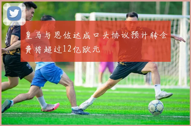 皇马与恩佐达成口头协议预计转会费将超过12亿欧元