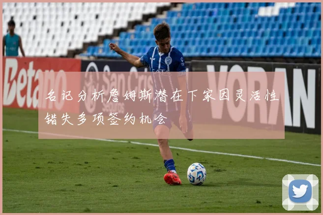 名记分析詹姆斯潜在下家因灵活性错失多项签约机会
