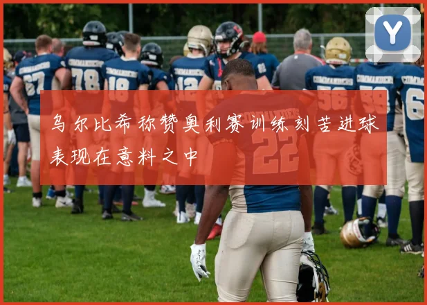 乌尔比希称赞奥利赛训练刻苦进球表现在意料之中