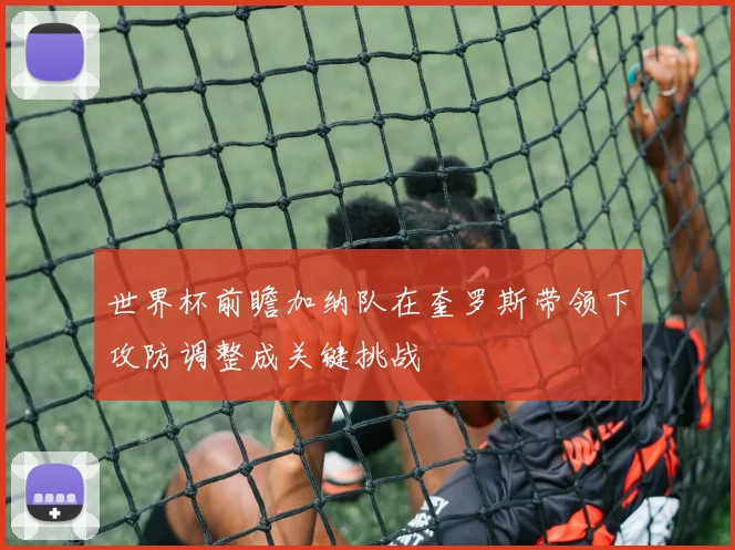 世界杯前瞻加纳队在奎罗斯带领下攻防调整成关键挑战