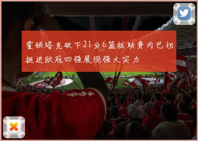 霍顿塔克砍下21分6篮板助费内巴切挺进欧冠四强展现强大实力