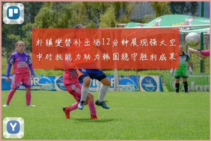 朴镇燮替补出场12分钟展现强大空中对抗能力助力韩国稳守胜利成果