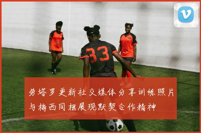 劳塔罗更新社交媒体分享训练照片与梅西同框展现默契合作精神