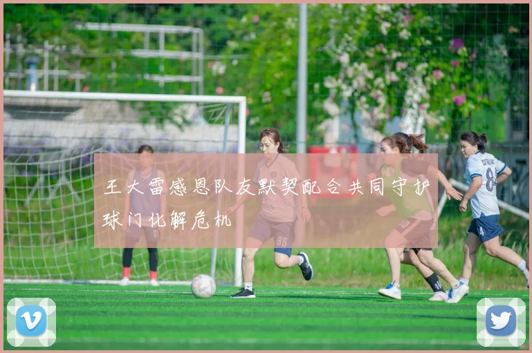 王大雷感恩队友默契配合共同守护球门化解危机