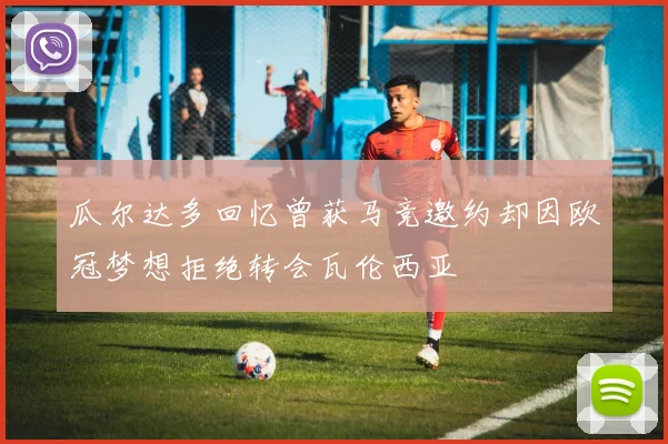 瓜尔达多回忆曾获马竞邀约却因欧冠梦想拒绝转会瓦伦西亚