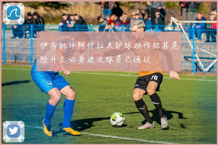 伊布批评阿什拉夫铲球动作称其危险并无必要进攻球员已通过