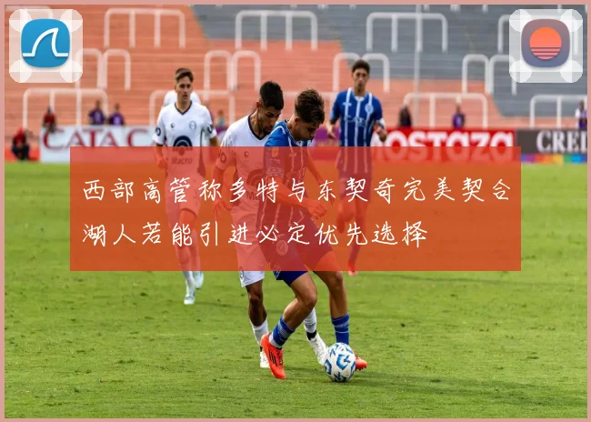 西部高管称多特与东契奇完美契合湖人若能引进必定优先选择