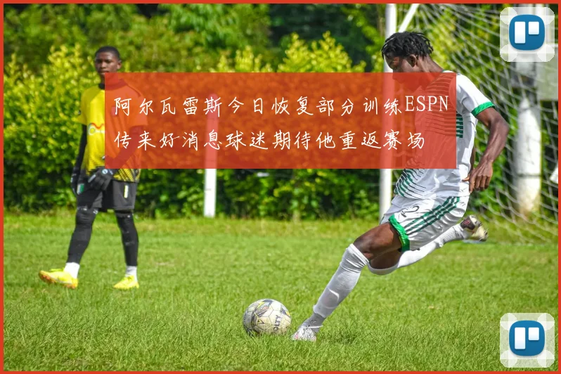 阿尔瓦雷斯今日恢复部分训练ESPN传来好消息球迷期待他重返赛场