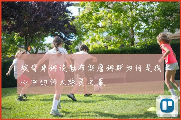 埃奇库姆谈勒布朗詹姆斯为何是我心中的伟大球员之最