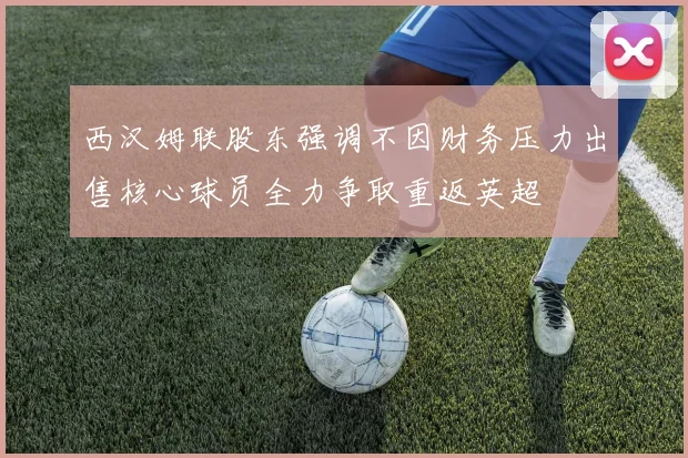 西汉姆联股东强调不因财务压力出售核心球员全力争取重返英超