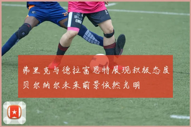 弗里克与德拉富恩特展现积极态度贝尔纳尔未来前景依然光明