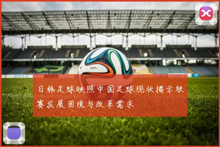 日韩足球映照中国足球现状揭示联赛发展困境与改革需求